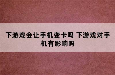 下游戏会让手机变卡吗 下游戏对手机有影响吗